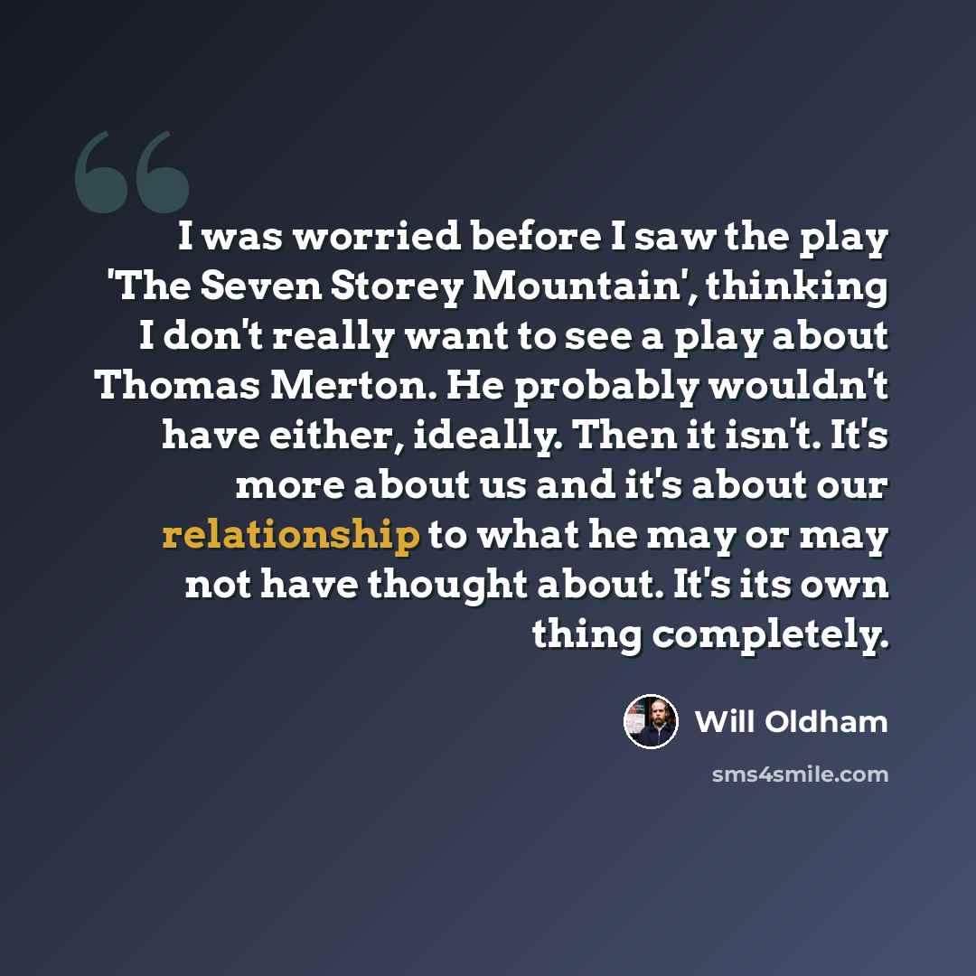 “I was worried before I saw the play 'The Seven Storey Mountain', thinking I don't really want to see a play about Thomas Merton. He probably wouldn't have either, ideally. Then it isn't. It's more about us and it's about our relationship to what he may or may not have thought about. It's its own…” quote by Will Oldham