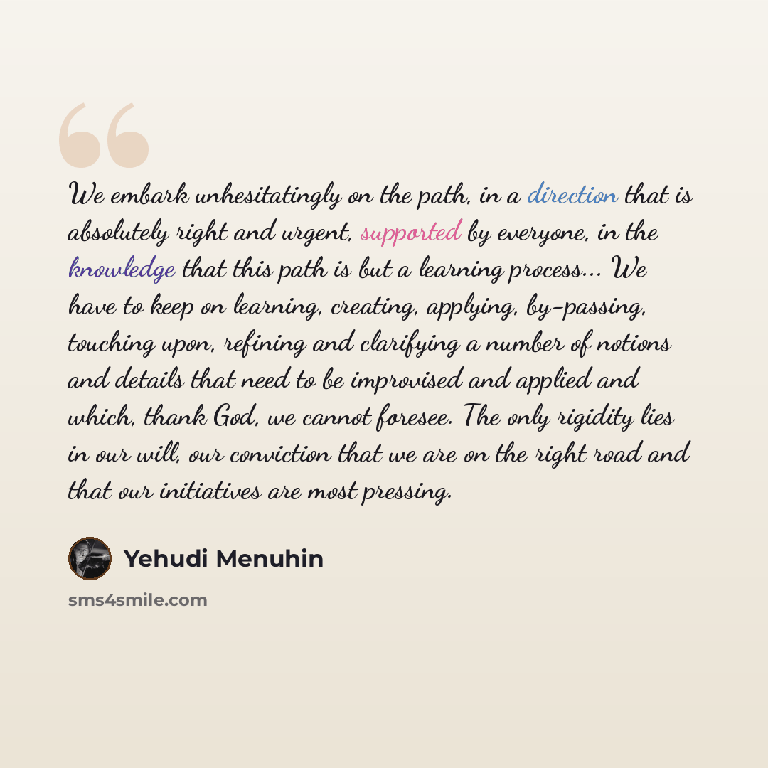 “We embark unhesitatingly on the path, in a direction that is absolutely right and urgent, supported by everyone, in the knowledge that this path is but a learning process... We have to keep on learning, creating, applying, by-passing, touching upon, refining and clarifying a number of notions and…” quote by Yehudi Menuhin
