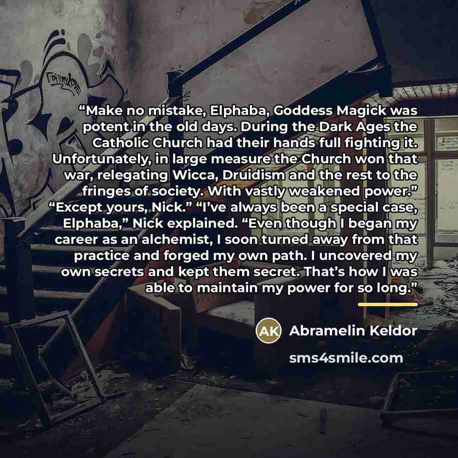 “Make no mistake, Elphaba, Goddess Magick was potent in the old days. During the Dark Ages the Catholic Church had their hands full fighting it. Unfortunately, in large measure the Church won that war, relegating Wicca, Druidism and the rest to the fringes of society. With vastly weakened power.”…” quote by Abramelin Keldor