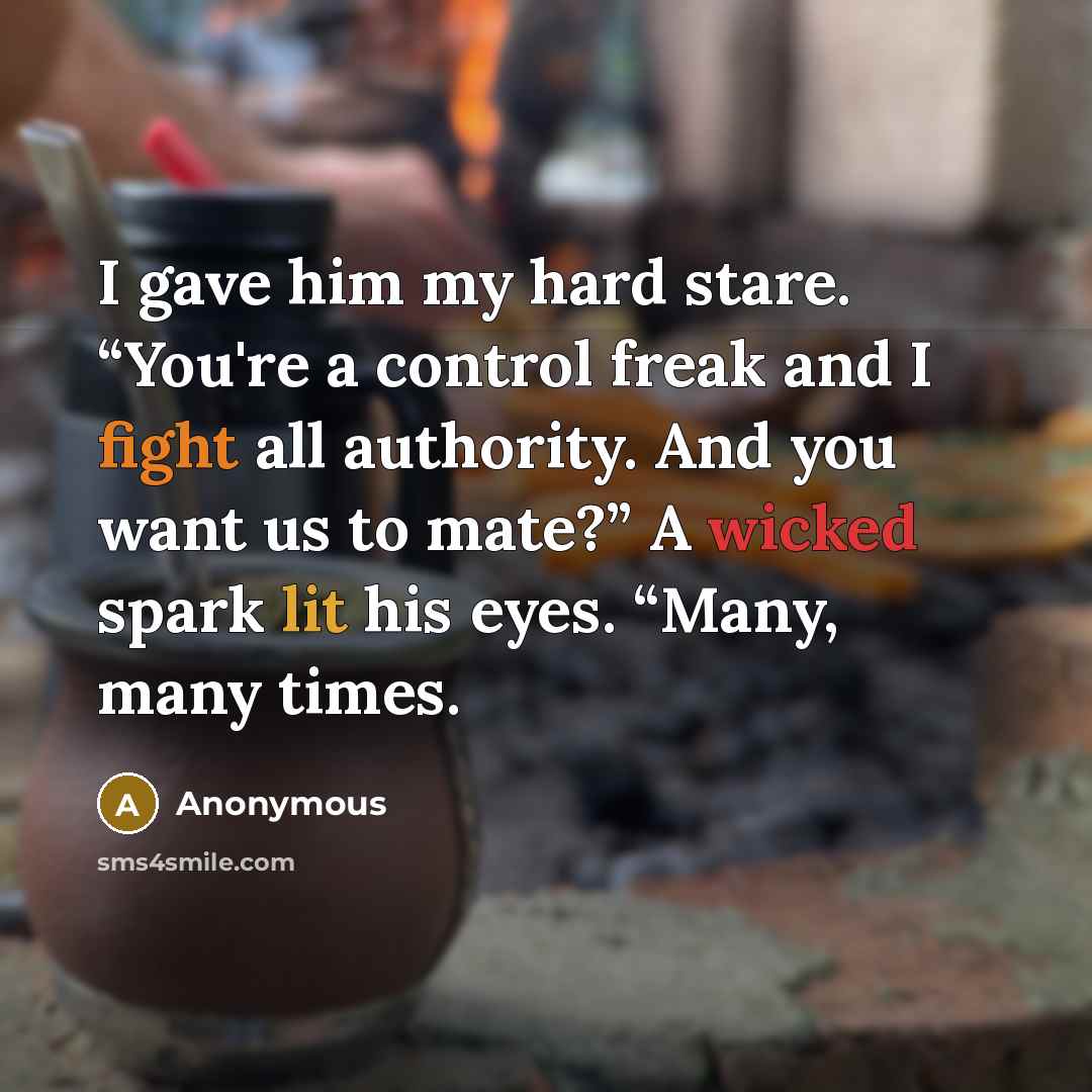 “I gave him my hard stare. “You're a control freak and I fight all authority. And you want us to mate?” A wicked spark lit his eyes. “Many, many times.” quote by Anonymous
