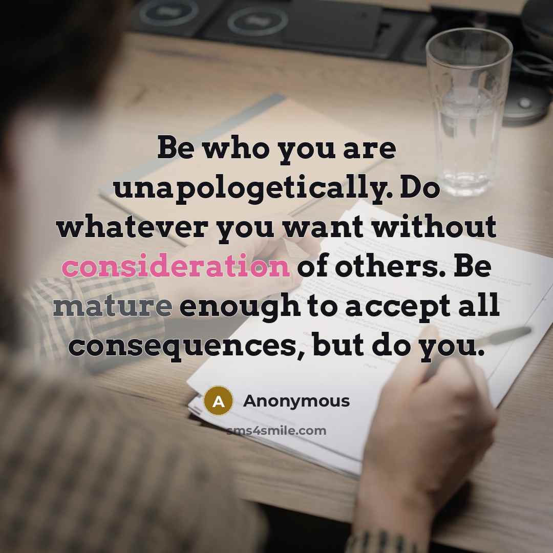 “Be who you are unapologetically. Do whatever you want without consideration of others. Be mature enough to accept all consequences, but do you.” quote by Anonymous
