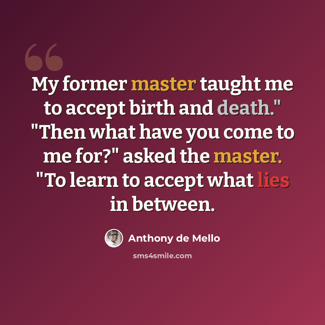 “My former master taught me to accept birth and death." "Then what have you come to me for?" asked the master. "To learn to accept what lies in between.” quote by Anthony de Mello