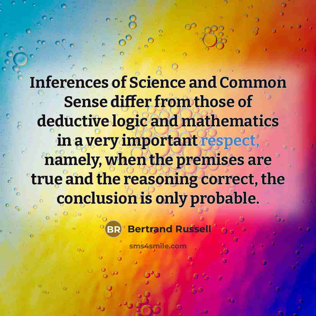 “Inferences of Science and Common Sense differ from those of deductive logic and mathematics in a very important respect, namely, when the premises are true and the reasoning correct, the conclusion is only probable.” quote by Bertrand Russell