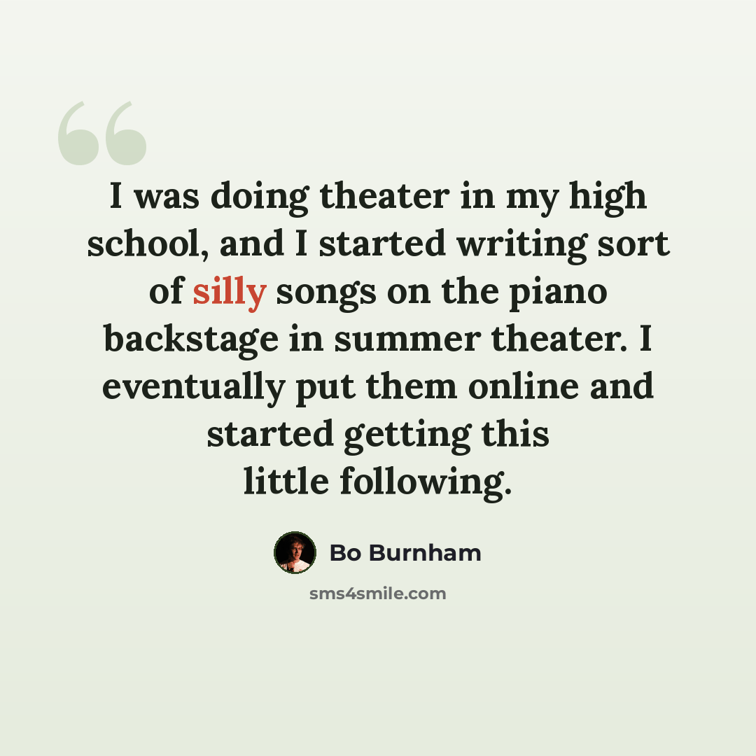 “I was doing theater in my high school, and I started writing sort of silly songs on the piano backstage in summer theater. I eventually put them online and started getting this little following.” quote by Bo Burnham
