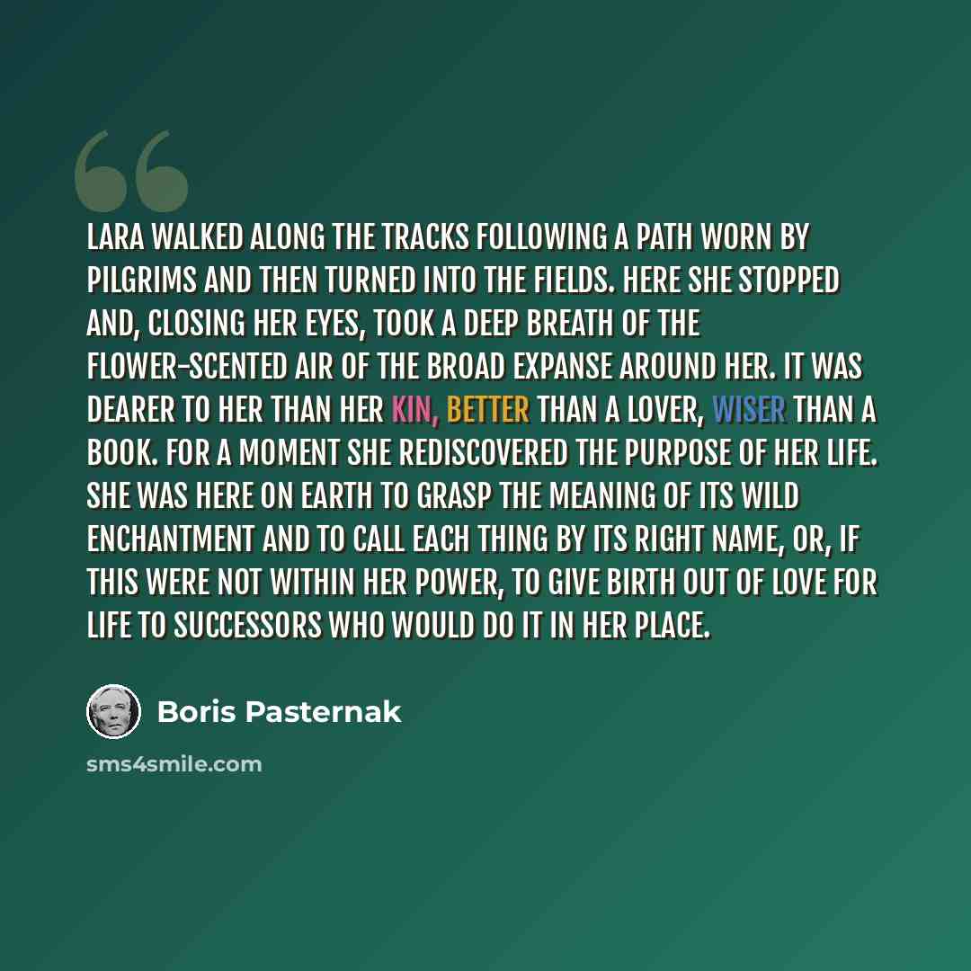 “Lara walked along the tracks following a path worn by pilgrims and then turned into the fields. Here she stopped and, closing her eyes, took a deep breath of the flower-scented air of the broad expanse around her. It was dearer to her than her kin, better than a lover, wiser than a book. For a…” quote by Boris Pasternak