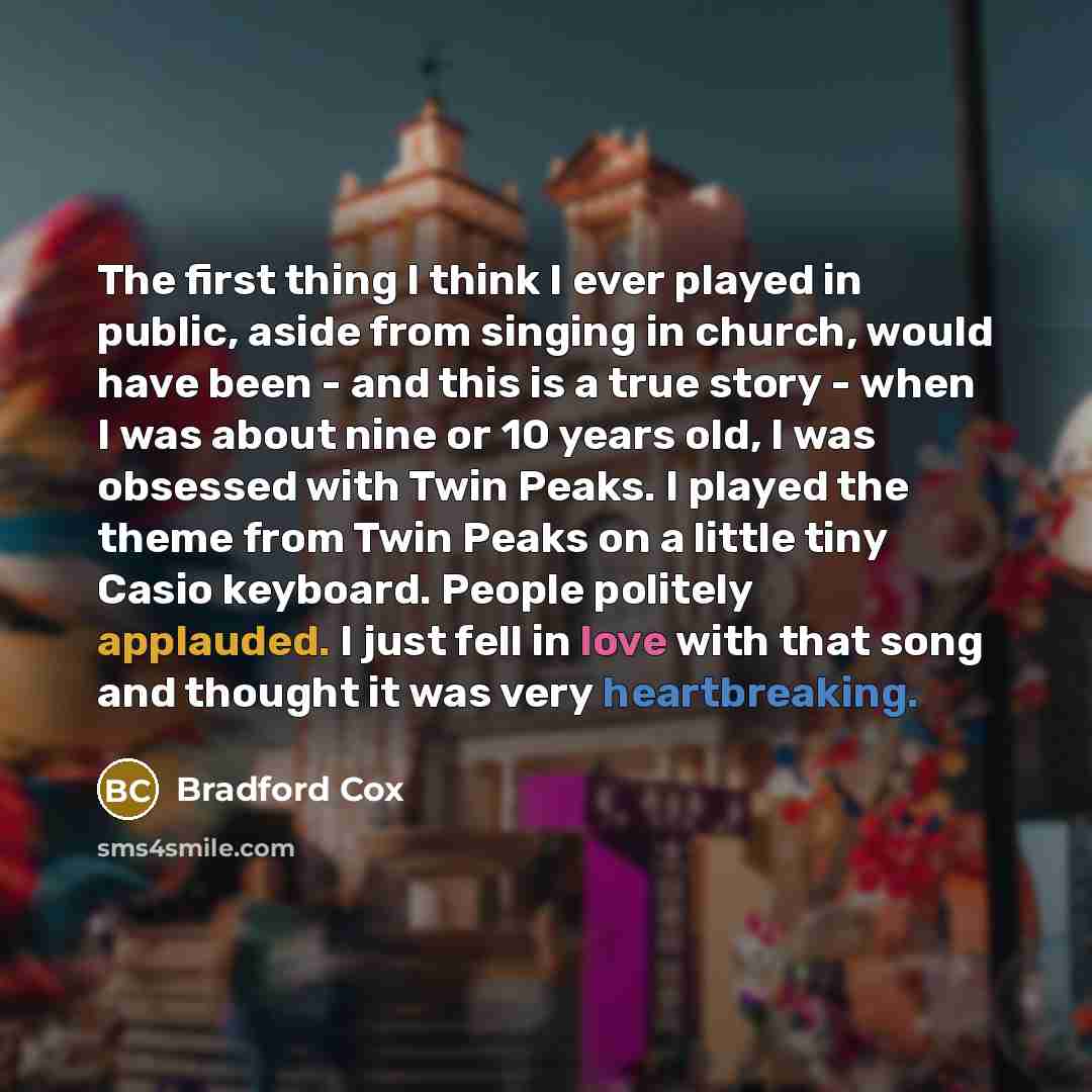 “The first thing I think I ever played in public, aside from singing in church, would have been - and this is a true story - when I was about nine or 10 years old, I was obsessed with Twin Peaks. I played the theme from Twin Peaks on a little tiny Casio keyboard. People politely applauded. I just…” quote by Bradford Cox