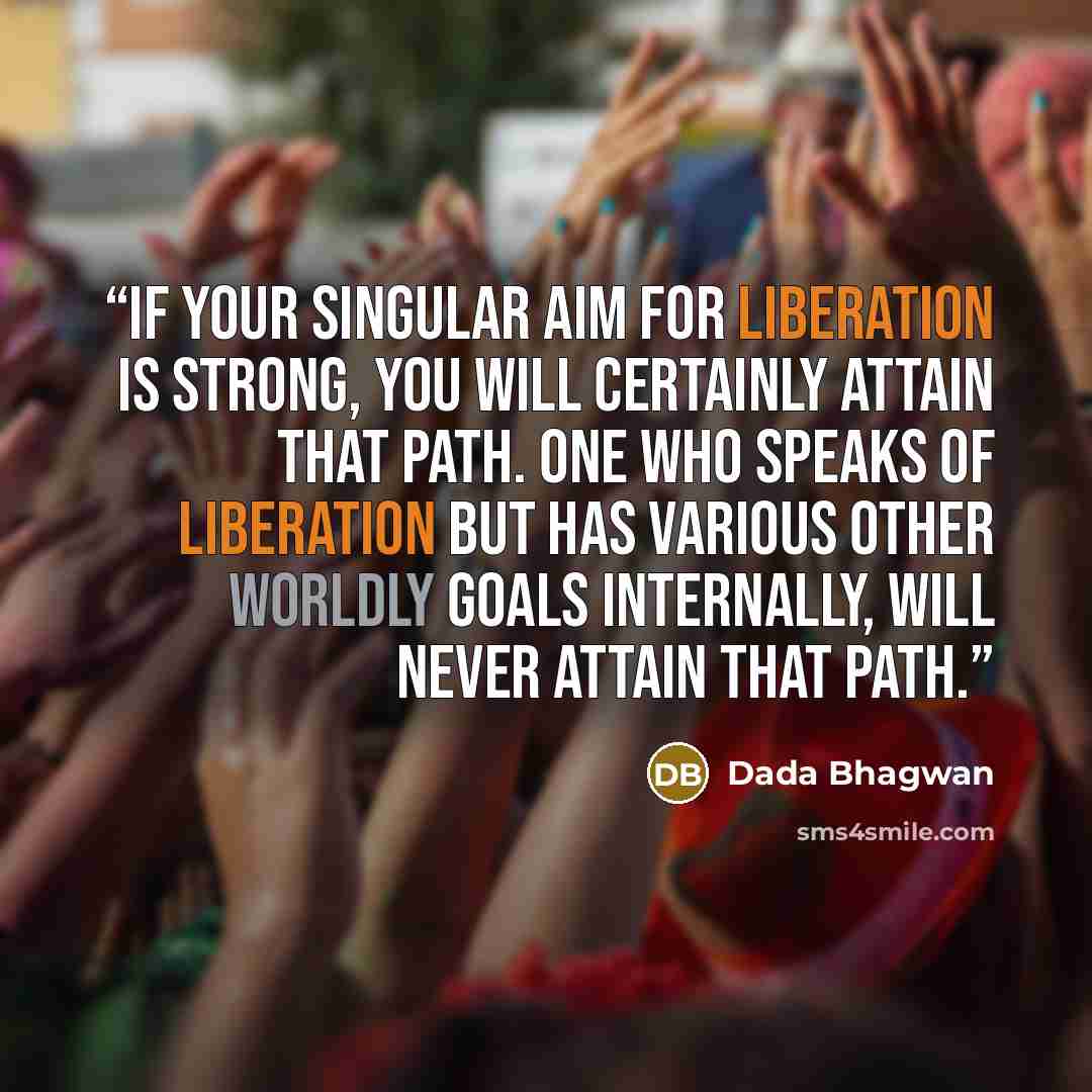 “If your singular aim for Liberation is strong, you will certainly attain that path. One who speaks of Liberation but has various other worldly goals internally, will never attain that path.” quote by Dada Bhagwan