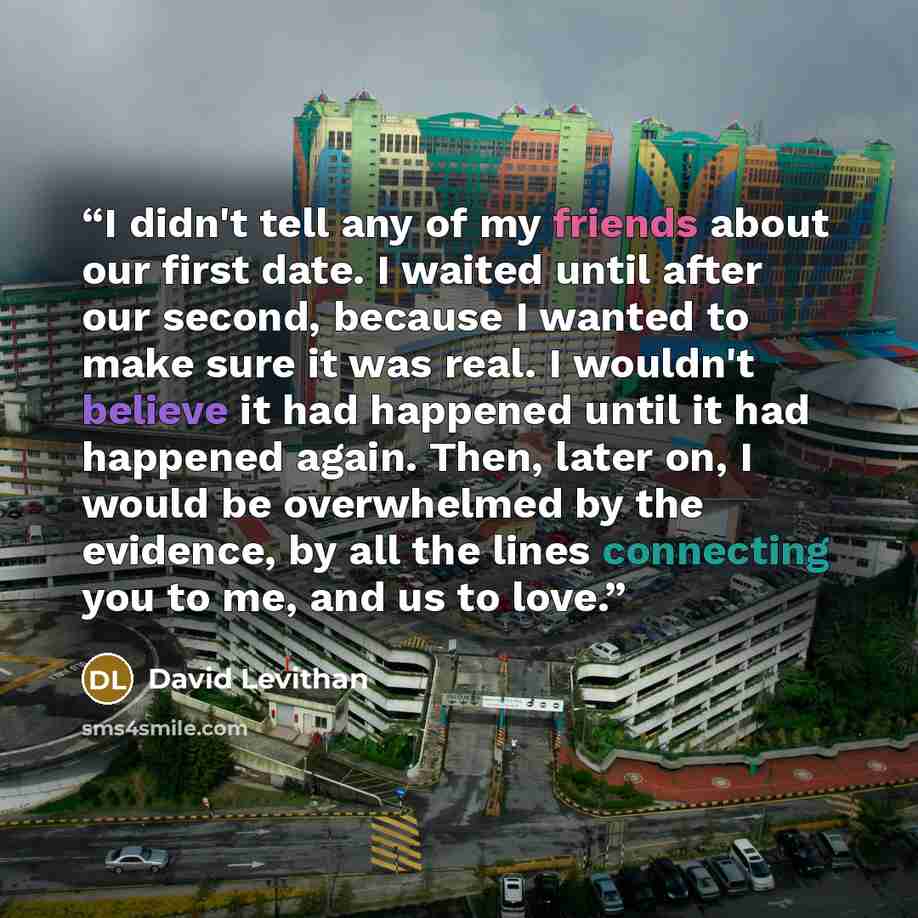 “I didn't tell any of my friends about our first date. I waited until after our second, because I wanted to make sure it was real. I wouldn't believe it had happened until it had happened again. Then, later on, I would be overwhelmed by the evidence, by all the lines connecting you to me, and us to…” quote by David Levithan