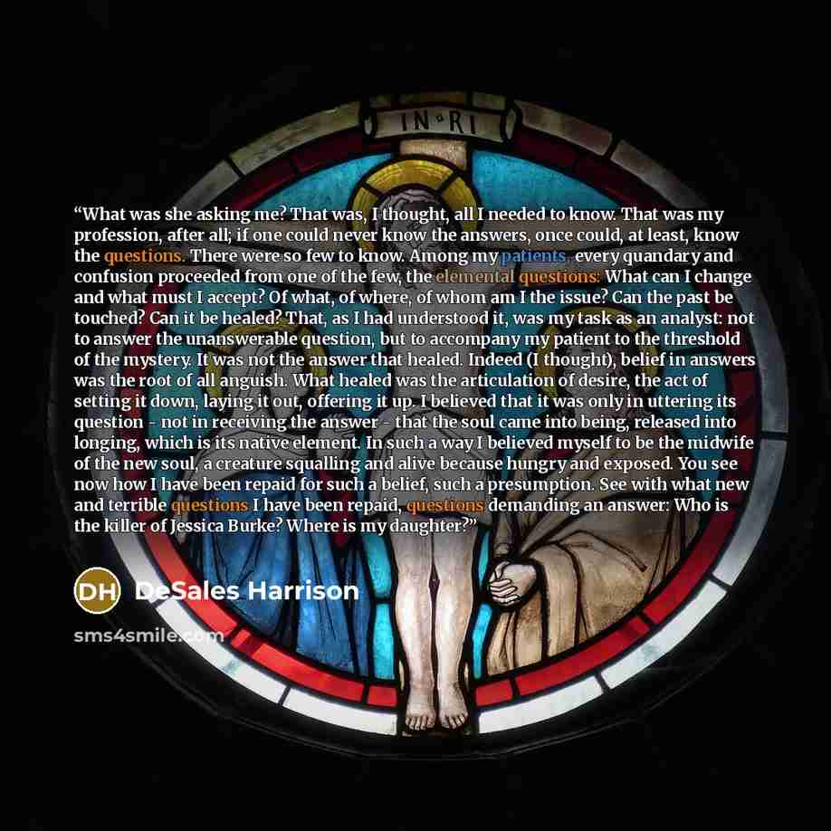 “What was she asking me? That was, I thought, all I needed to know. That was my profession, after all; if one could never know the answers, once could, at least, know the questions. There were so few to know. Among my patients, every quandary and confusion proceeded from one of the few, the…” quote by DeSales Harrison