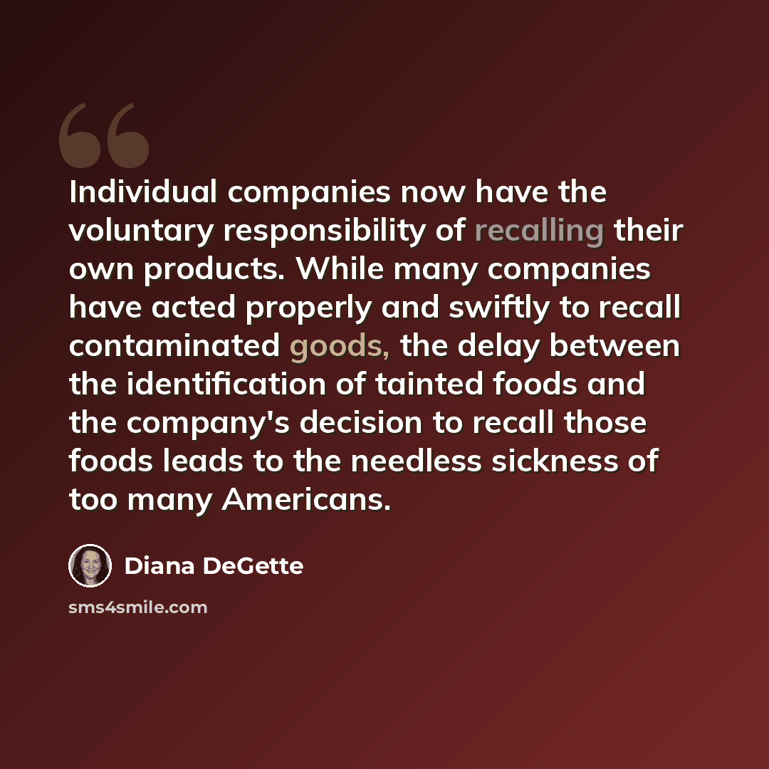 “Individual companies now have the voluntary responsibility of recalling their own products. While many companies have acted properly and swiftly to recall contaminated goods, the delay between the identification of tainted foods and the company's decision to recall those foods leads to the…” quote by Diana DeGette