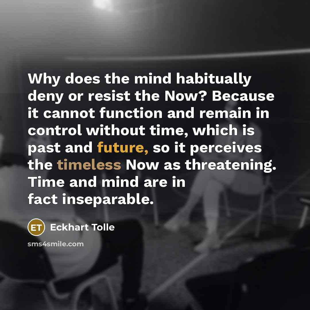 “Why does the mind habitually deny or resist the Now? Because it cannot function and remain in control without time, which is past and future, so it perceives the timeless Now as threatening. Time and mind are in fact inseparable.” quote by Eckhart Tolle