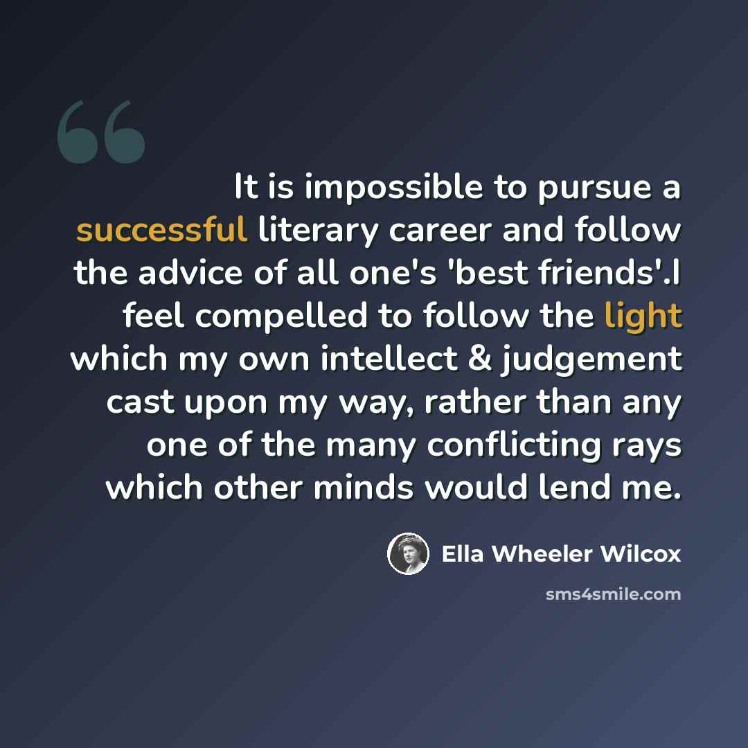 “It is impossible to pursue a successful literary career and follow the advice of all one's 'best friends'.I feel compelled to follow the light which my own intellect & judgement cast upon my way, rather than any one of the many conflicting rays which other minds would lend me.” quote by Ella Wheeler Wilcox