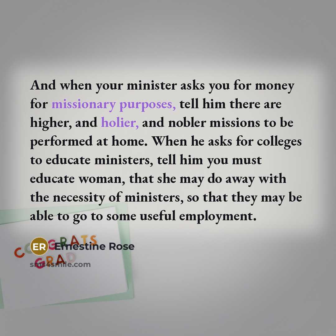 “And when your minister asks you for money for missionary purposes, tell him there are higher, and holier, and nobler missions to be performed at home. When he asks for colleges to educate ministers, tell him you must educate woman, that she may do away with the necessity of ministers, so that they…” quote by Ernestine Rose