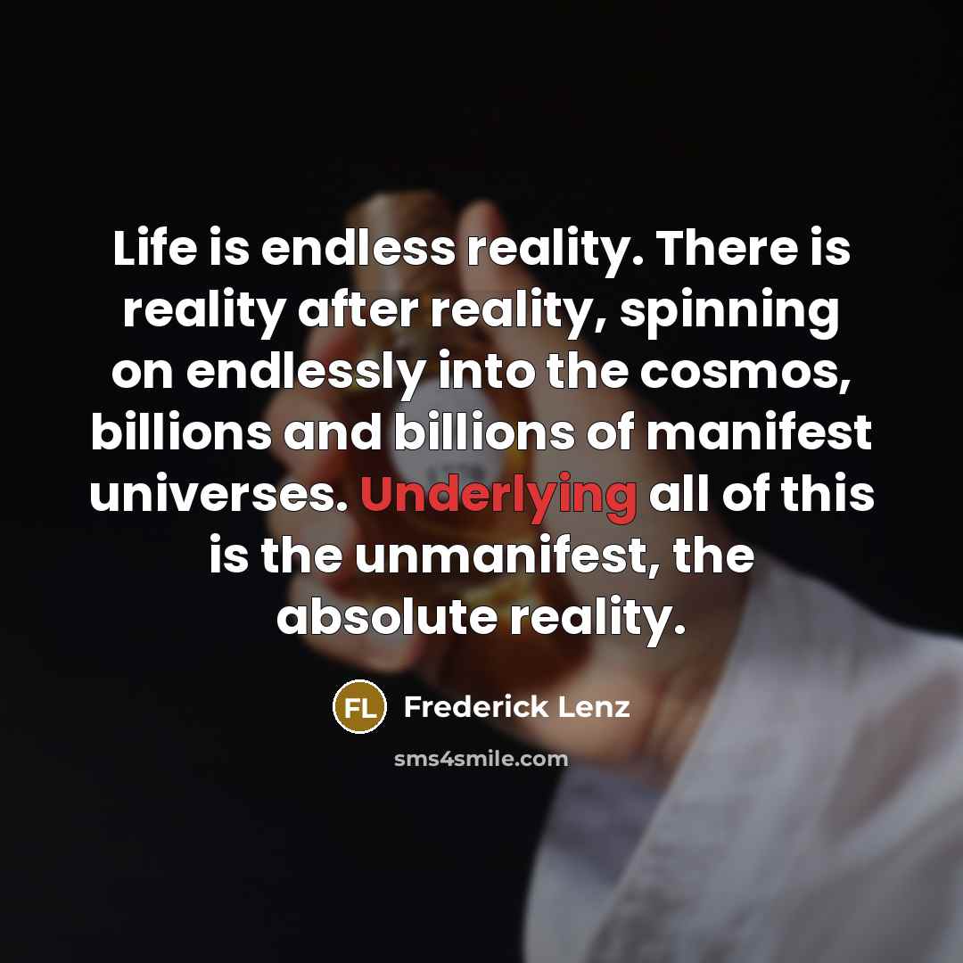 “Life is endless reality. There is reality after reality, spinning on endlessly into the cosmos, billions and billions of manifest universes. Underlying all of this is the unmanifest, the absolute reality.” quote by Frederick Lenz