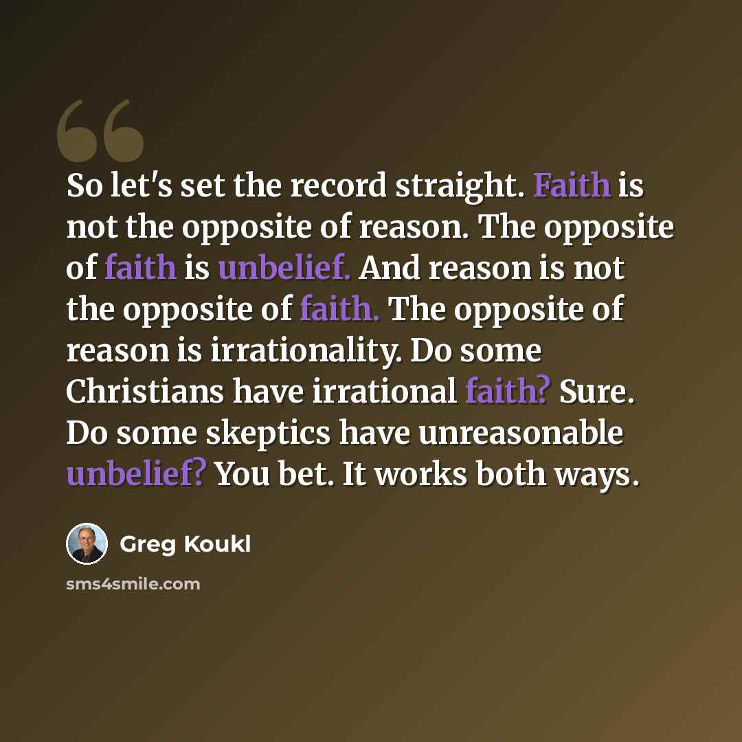 “So let's set the record straight. Faith is not the opposite of reason. The opposite of faith is unbelief. And reason is not the opposite of faith. The opposite of reason is irrationality. Do some Christians have irrational faith? Sure. Do some skeptics have unreasonable unbelief? You bet. It works…” quote by Greg Koukl