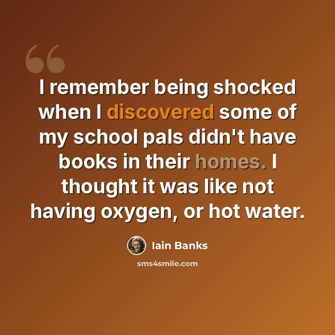 “I remember being shocked when I discovered some of my school pals didn't have books in their homes. I thought it was like not having oxygen, or hot water.” quote by Iain Banks