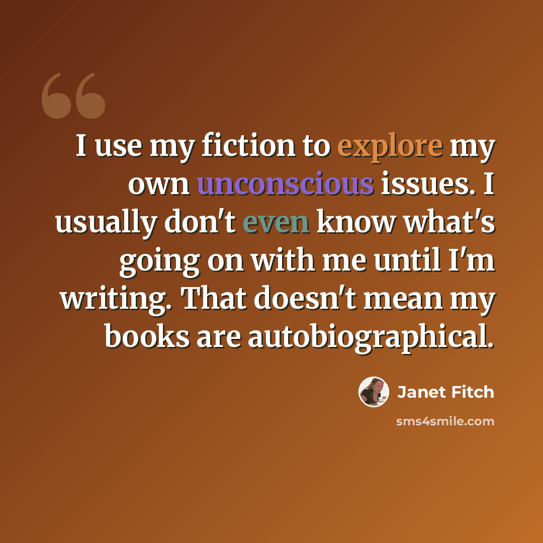 “I use my fiction to explore my own unconscious issues. I usually don't even know what's going on with me until I'm writing. That doesn't mean my books are autobiographical.” quote by Janet Fitch
