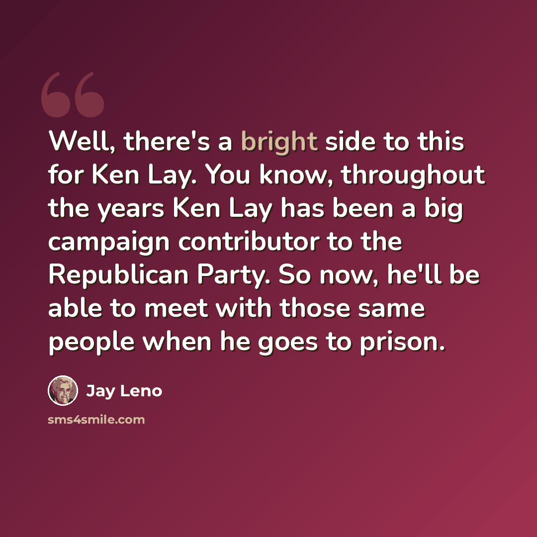 “Well, there's a bright side to this for Ken Lay. You know, throughout the years Ken Lay has been a big campaign contributor to the Republican Party. So now, he'll be able to meet with those same people when he goes to prison.” quote by Jay Leno
