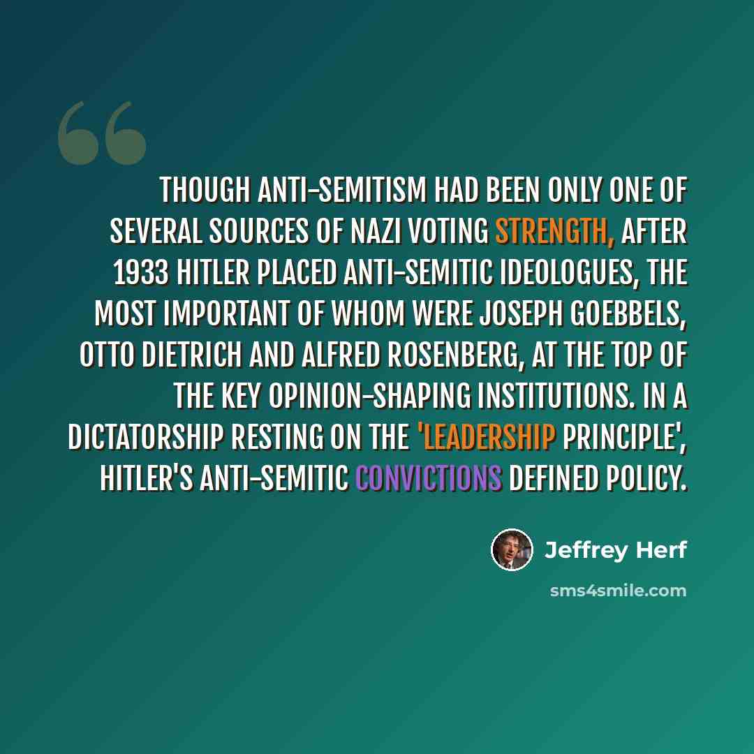 “Though anti-Semitism had been only one of several sources of Nazi voting strength, after 1933 Hitler placed anti-Semitic ideologues, the most important of whom were Joseph Goebbels, Otto Dietrich and Alfred Rosenberg, at the top of the key opinion-shaping institutions. In a dictatorship resting on…” quote by Jeffrey Herf