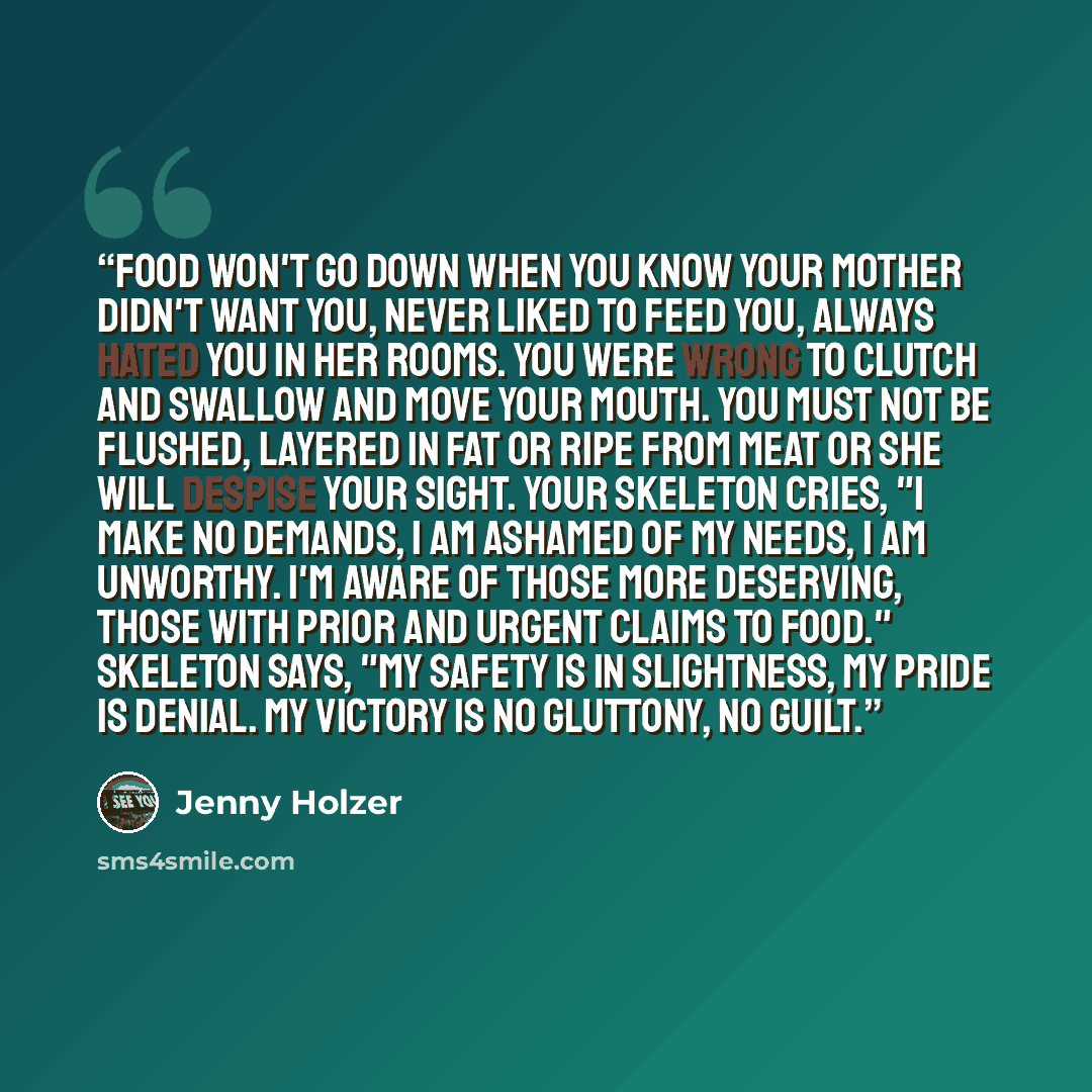 “Food won't go down when you know your mother didn't want you, never liked to feed you, always hated you in her rooms. You were wrong to clutch and swallow and move your mouth. You must not be flushed, layered in fat or ripe from meat or she will despise your sight. Your skeleton cries, "I make no…” quote by Jenny Holzer