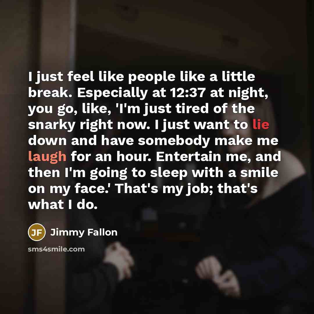 “I just feel like people like a little break. Especially at 12:37 at night, you go, like, 'I'm just tired of the snarky right now. I just want to lie down and have somebody make me laugh for an hour. Entertain me, and then I'm going to sleep with a smile on my face.' That's my job; that's what I do.” quote by Jimmy Fallon