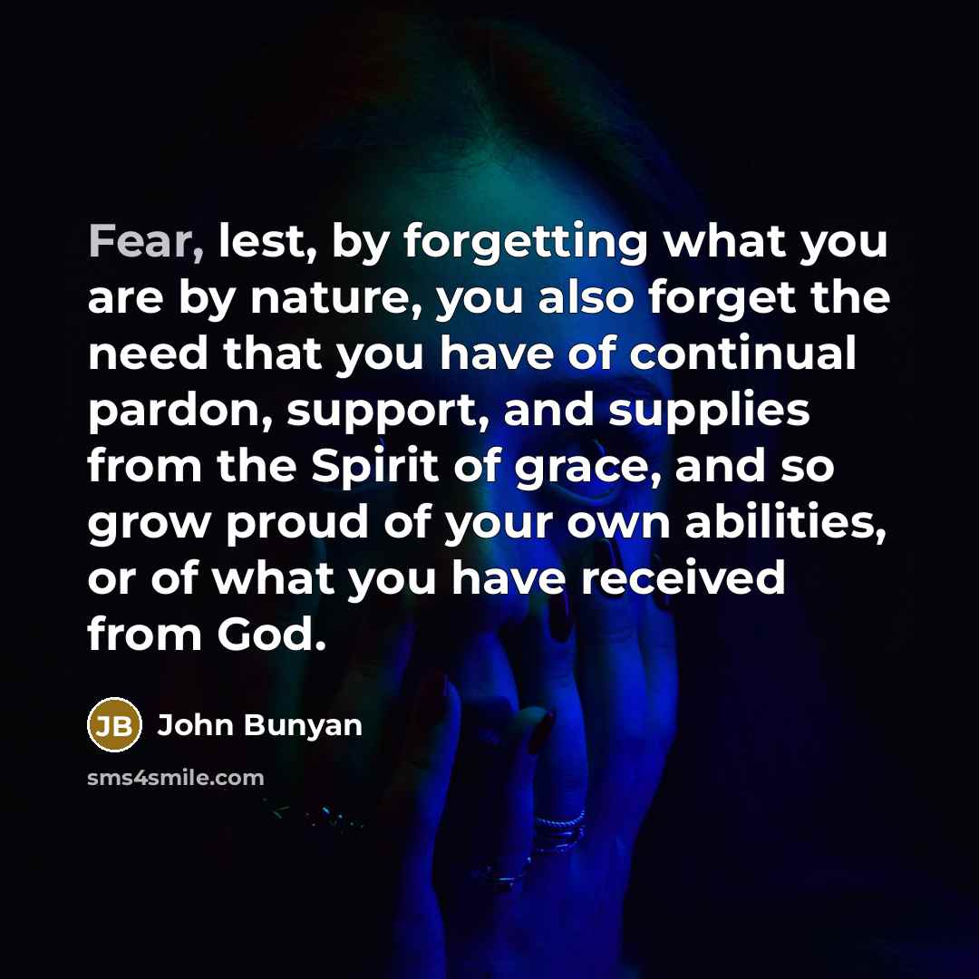 “Fear, lest, by forgetting what you are by nature, you also forget the need that you have of continual pardon, support, and supplies from the Spirit of grace, and so grow proud of your own abilities, or of what you have received from God.” quote by John Bunyan