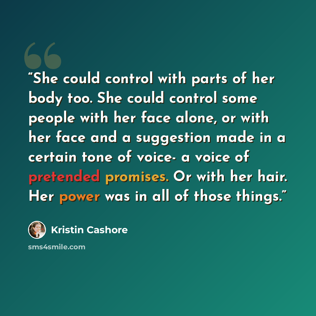“She could control with parts of her body too. She could control some people with her face alone, or with her face and a suggestion made in a certain tone of voice- a voice of pretended promises. Or with her hair. Her power was in all of those things.” quote by Kristin Cashore