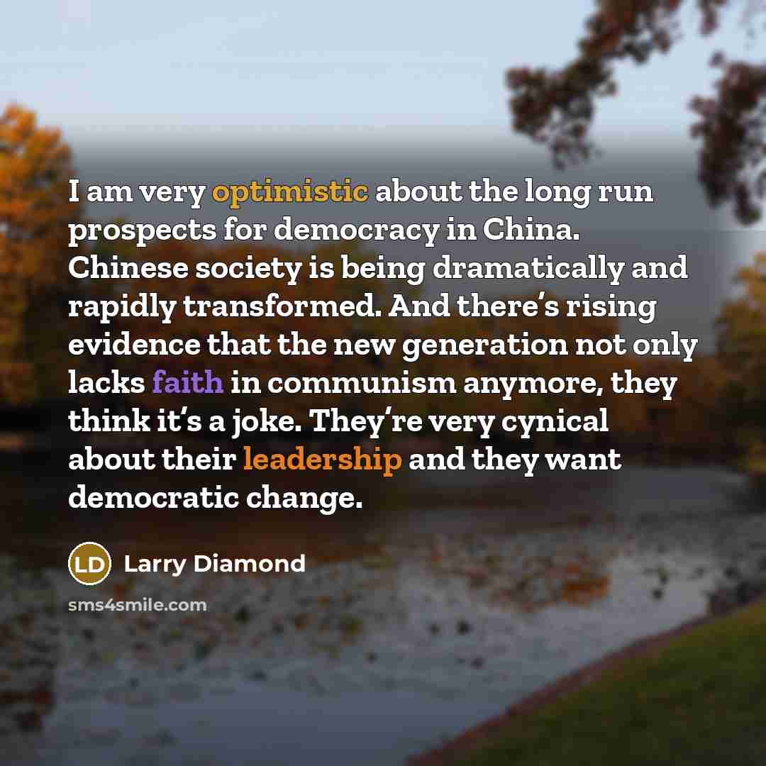 “I am very optimistic about the long run prospects for democracy in China. Chinese society is being dramatically and rapidly transformed. And there’s rising evidence that the new generation not only lacks faith in communism anymore, they think it’s a joke. They’re very cynical about their…” quote by Larry Diamond