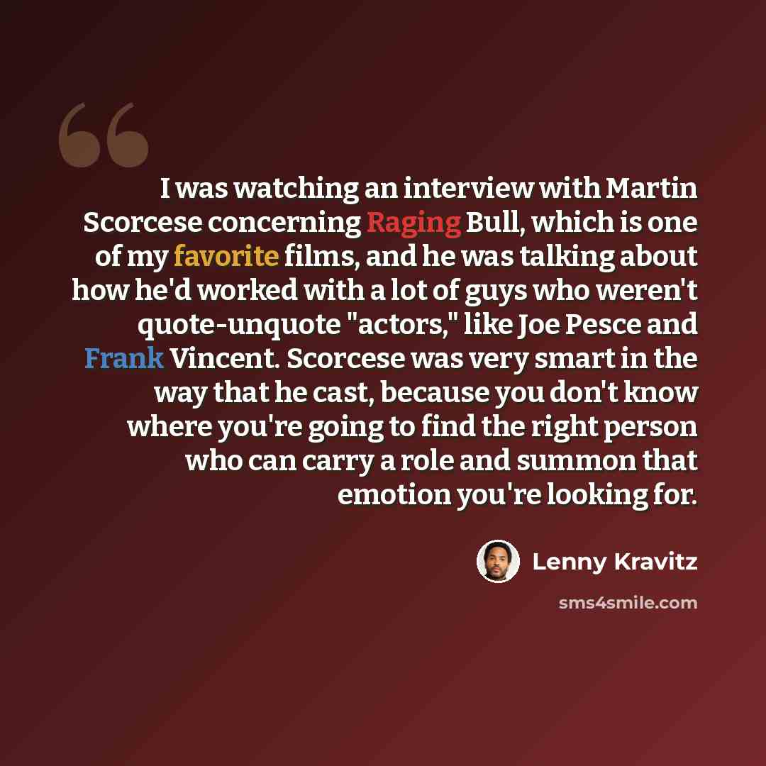 “I was watching an interview with Martin Scorcese concerning Raging Bull, which is one of my favorite films, and he was talking about how he'd worked with a lot of guys who weren't quote-unquote "actors," like Joe Pesce and Frank Vincent. Scorcese was very smart in the way that he cast, because you…” quote by Lenny Kravitz