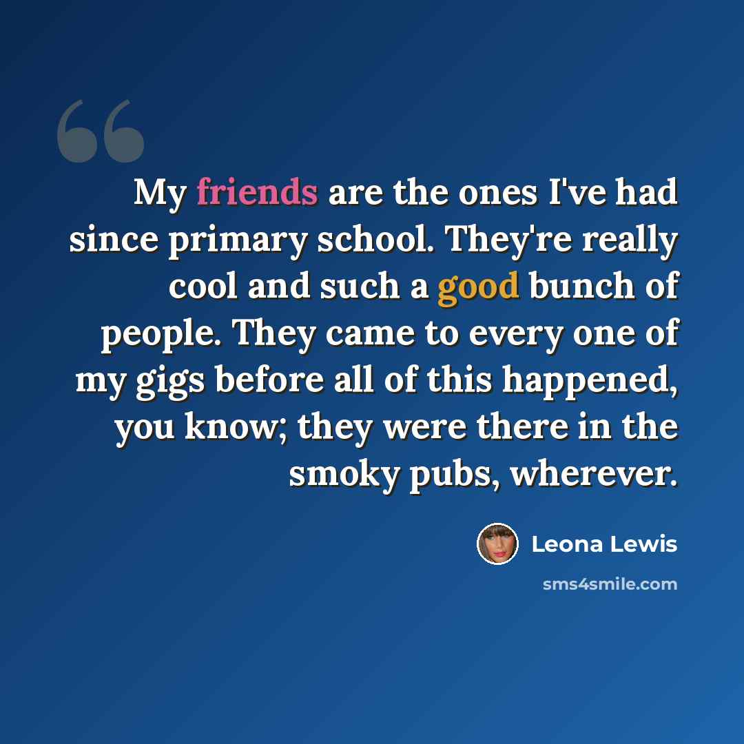 “My friends are the ones I've had since primary school. They're really cool and such a good bunch of people. They came to every one of my gigs before all of this happened, you know; they were there in the smoky pubs, wherever.” quote by Leona Lewis