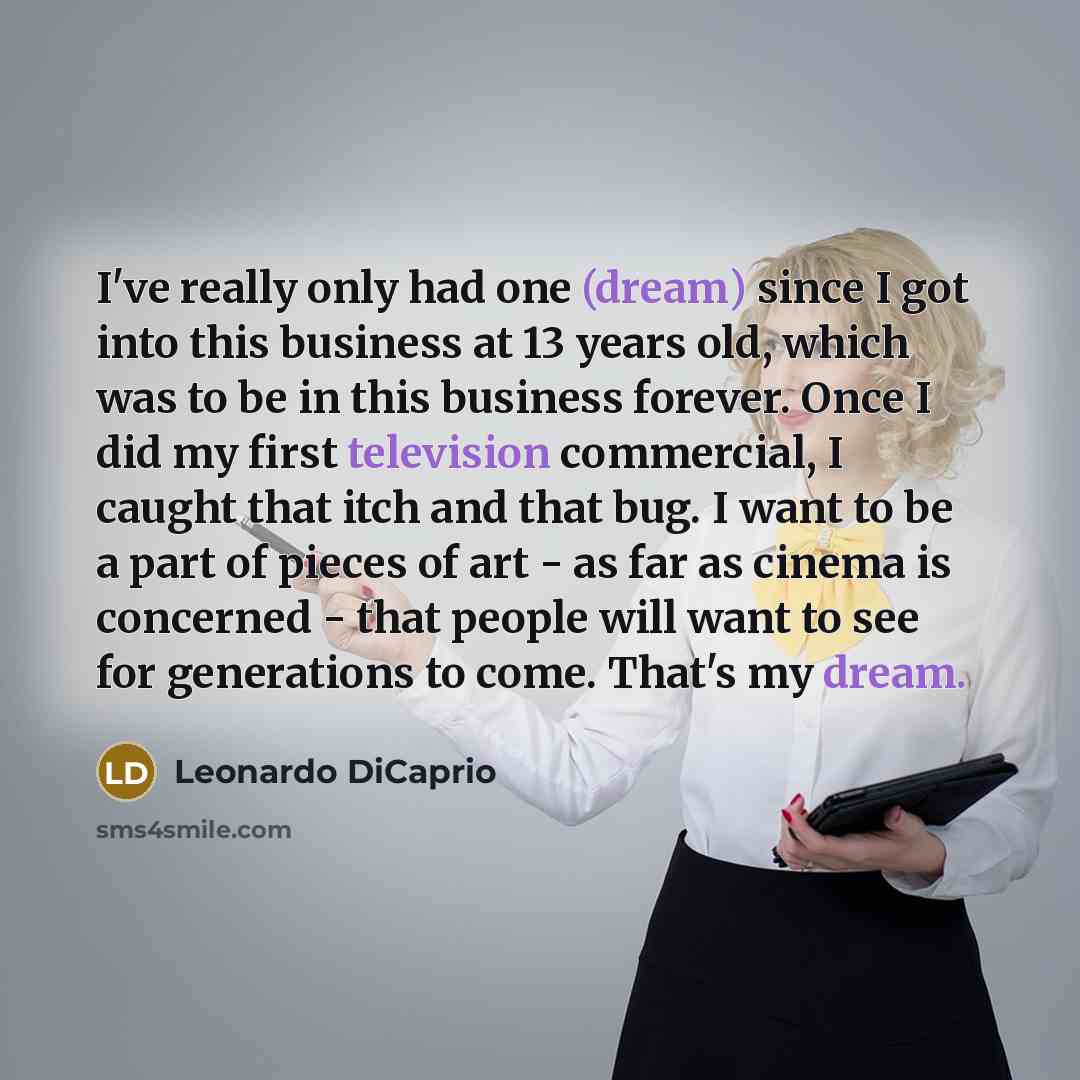“I've really only had one (dream) since I got into this business at 13 years old, which was to be in this business forever. Once I did my first television commercial, I caught that itch and that bug. I want to be a part of pieces of art - as far as cinema is concerned - that people will want to see…” quote by Leonardo DiCaprio