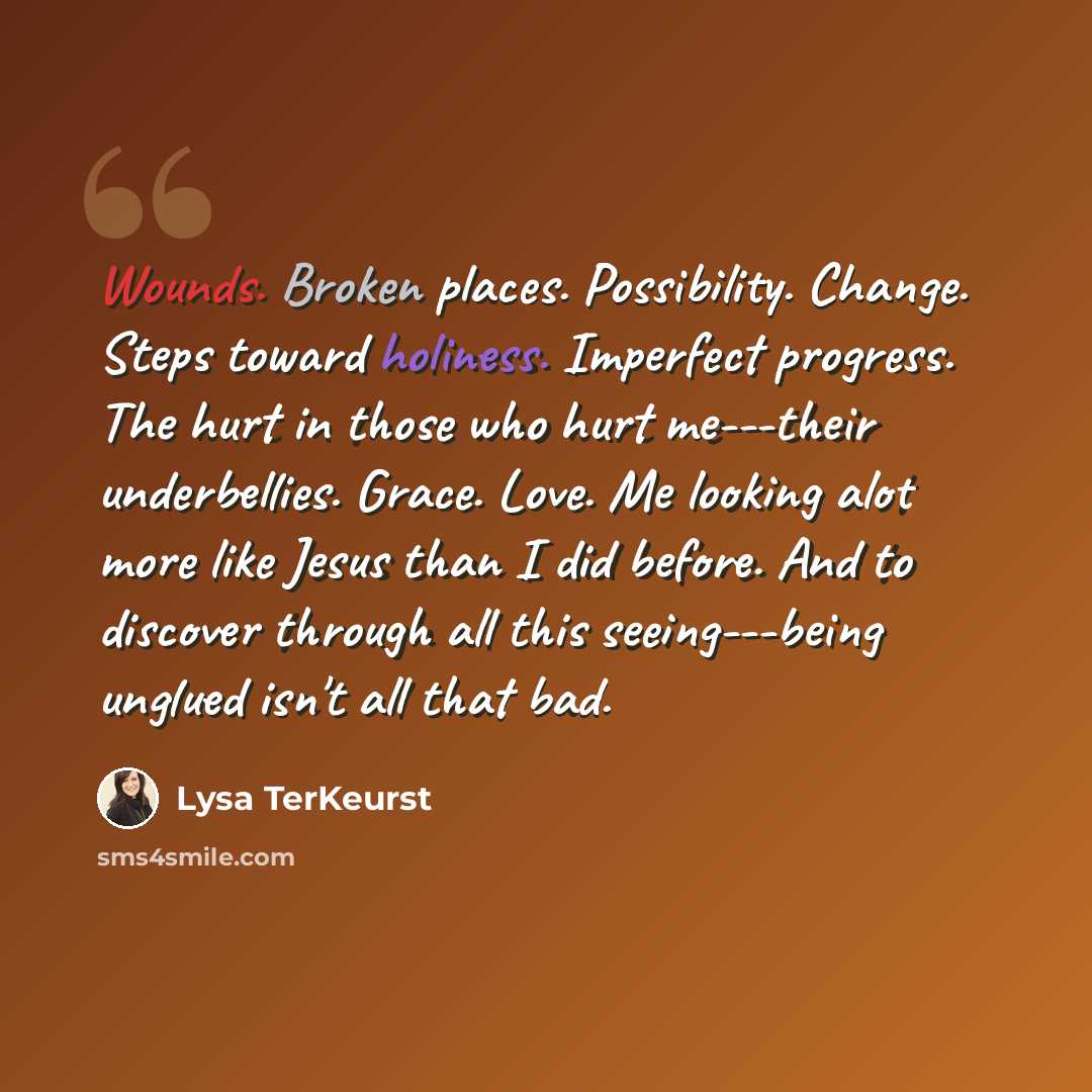 “Wounds. Broken places. Possibility. Change. Steps toward holiness. Imperfect progress. The hurt in those who hurt me---their underbellies. Grace. Love. Me looking alot more like Jesus than I did before. And to discover through all this seeing---being unglued isn't all that bad.” quote by Lysa TerKeurst