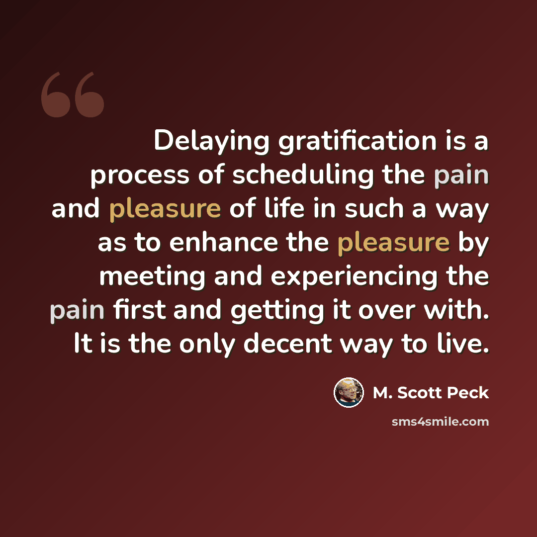“Delaying gratification is a process of scheduling the pain and pleasure of life in such a way as to enhance the pleasure by meeting and experiencing the pain first and getting it over with. It is the only decent way to live.” quote by M. Scott Peck