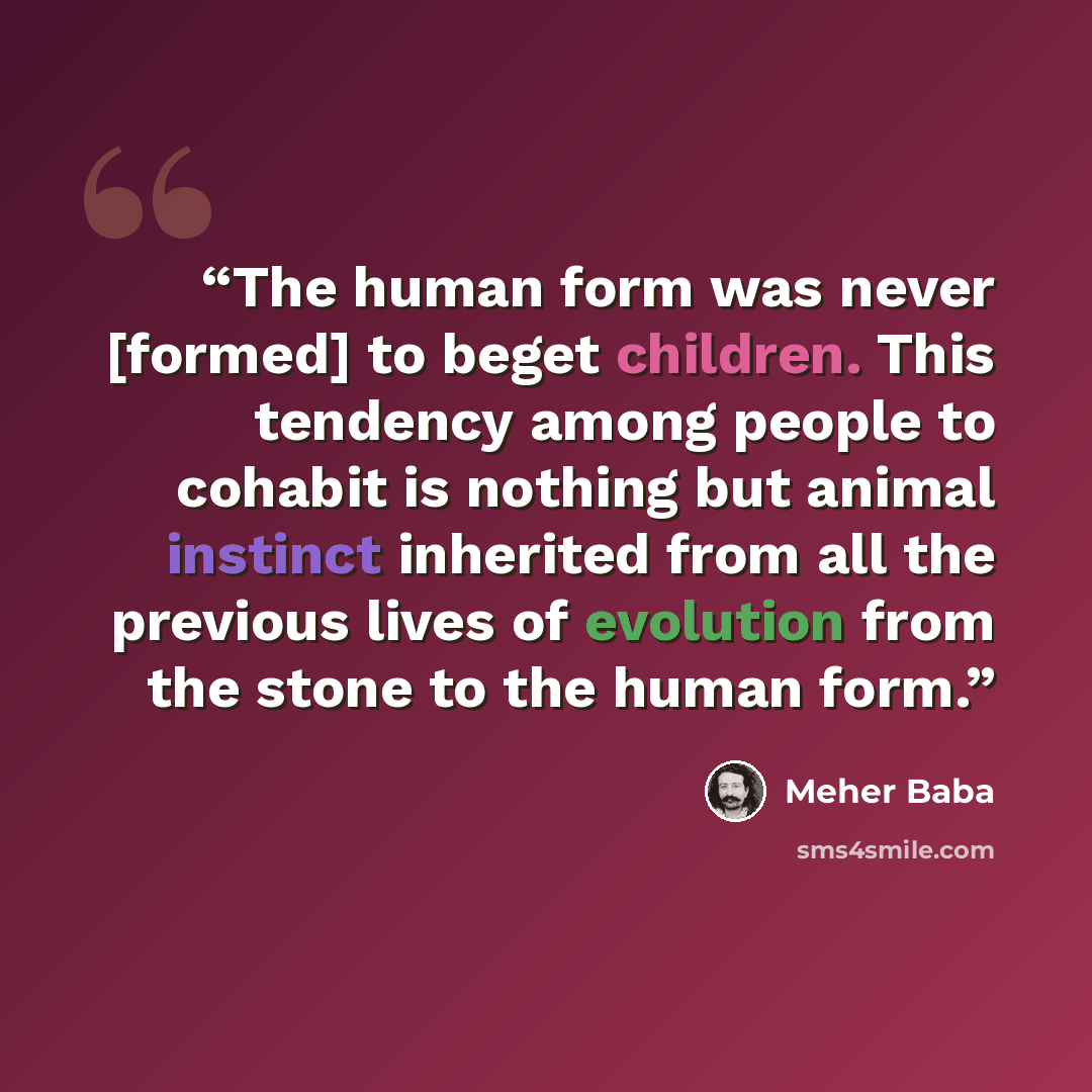 “The human form was never [formed] to beget children. This tendency among people to cohabit is nothing but animal instinct inherited from all the previous lives of evolution from the stone to the human form.” quote by Meher Baba