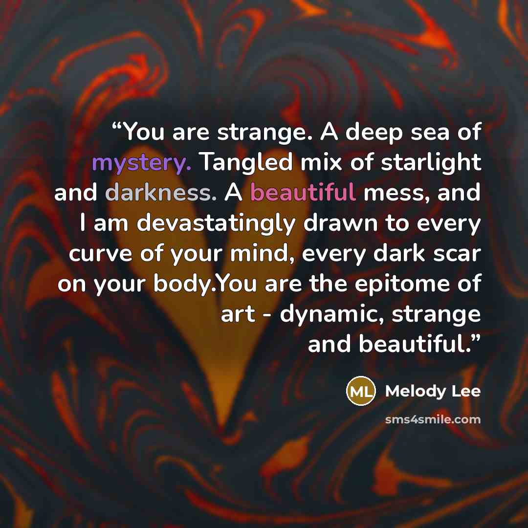“You are strange. A deep sea of mystery. Tangled mix of starlight and darkness. A beautiful mess, and I am devastatingly drawn to every curve of your mind, every dark scar on your body.You are the epitome of art - dynamic, strange and beautiful.” quote by Melody Lee