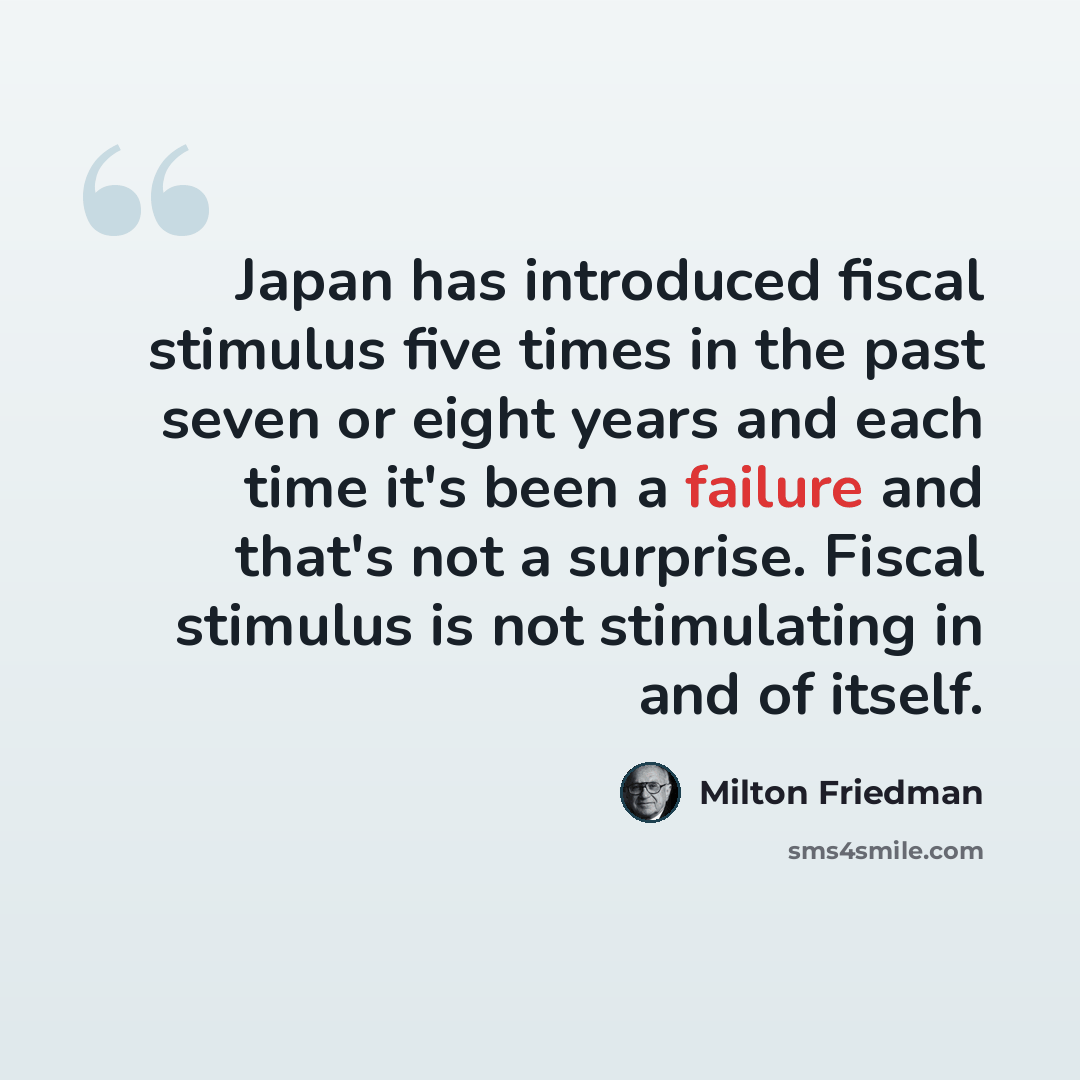 “Japan has introduced fiscal stimulus five times in the past seven or eight years and each time it's been a failure and that's not a surprise. Fiscal stimulus is not stimulating in and of itself.” quote by Milton Friedman
