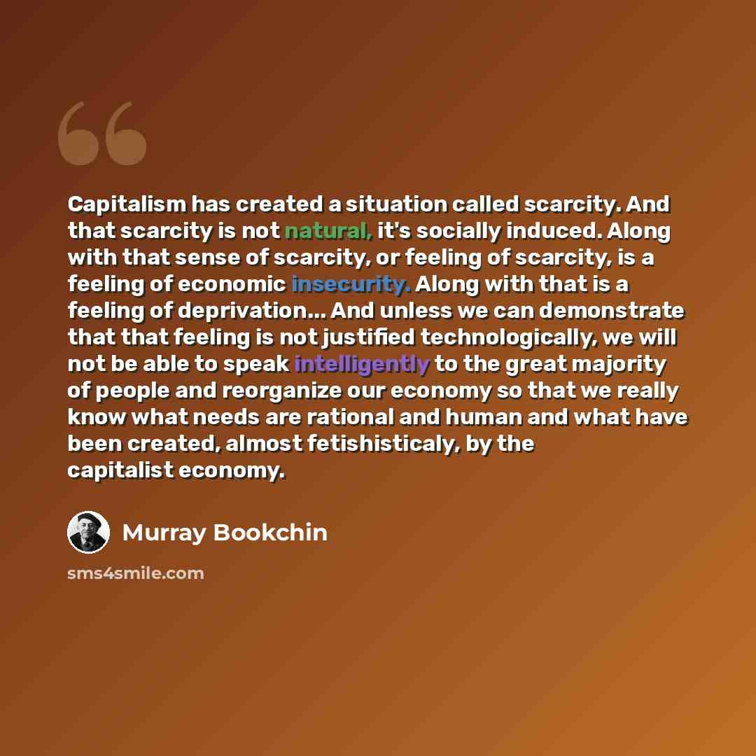 “Capitalism has created a situation called scarcity. And that scarcity is not natural, it's socially induced. Along with that sense of scarcity, or feeling of scarcity, is a feeling of economic insecurity. Along with that is a feeling of deprivation... And unless we can demonstrate that that…” quote by Murray Bookchin