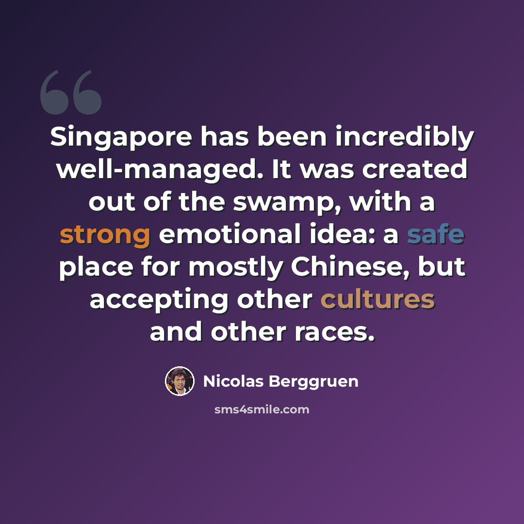 “Singapore has been incredibly well-managed. It was created out of the swamp, with a strong emotional idea: a safe place for mostly Chinese, but accepting other cultures and other races.” quote by Nicolas Berggruen