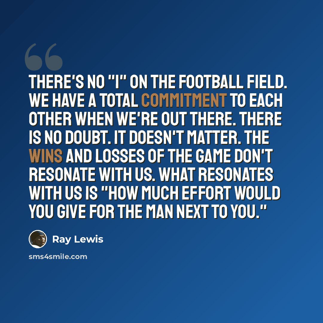 “There's no "I" on the football field. We have a total commitment to each other when we're out there. There is no doubt. It doesn't matter. The wins and losses of the game don't resonate with us. What resonates with us is "how much effort would you give for the man next to you."” quote by Ray Lewis