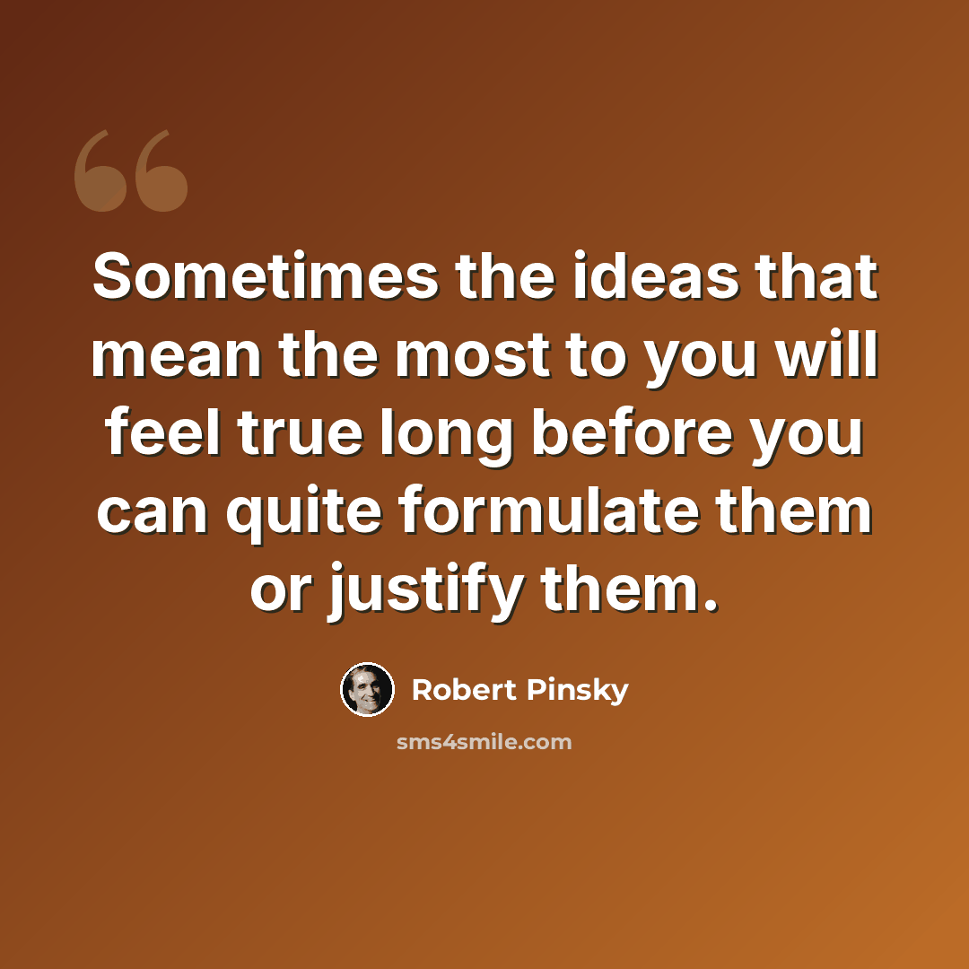“Sometimes the ideas that mean the most to you will feel true long before you can quite formulate them or justify them.” quote by Robert Pinsky