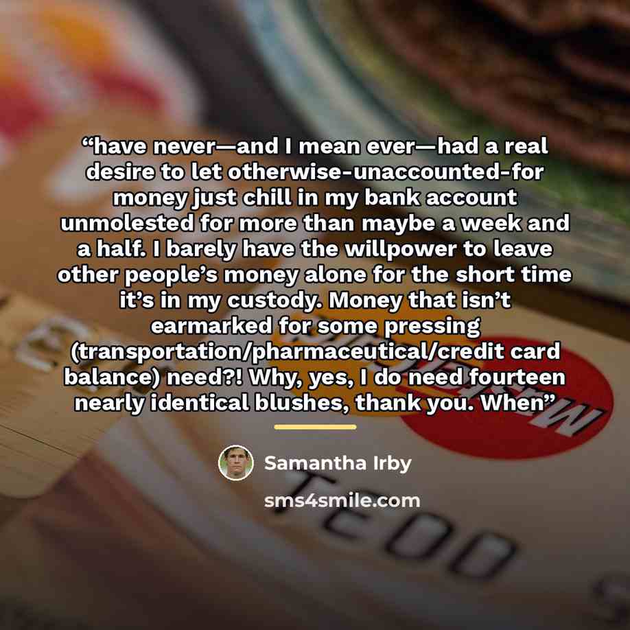 “have never—and I mean ever—had a real desire to let otherwise-unaccounted-for money just chill in my bank account unmolested for more than maybe a week and a half. I barely have the willpower to leave other people’s money alone for the short time it’s in my custody. Money that isn’t earmarked for…” quote by Samantha Irby
