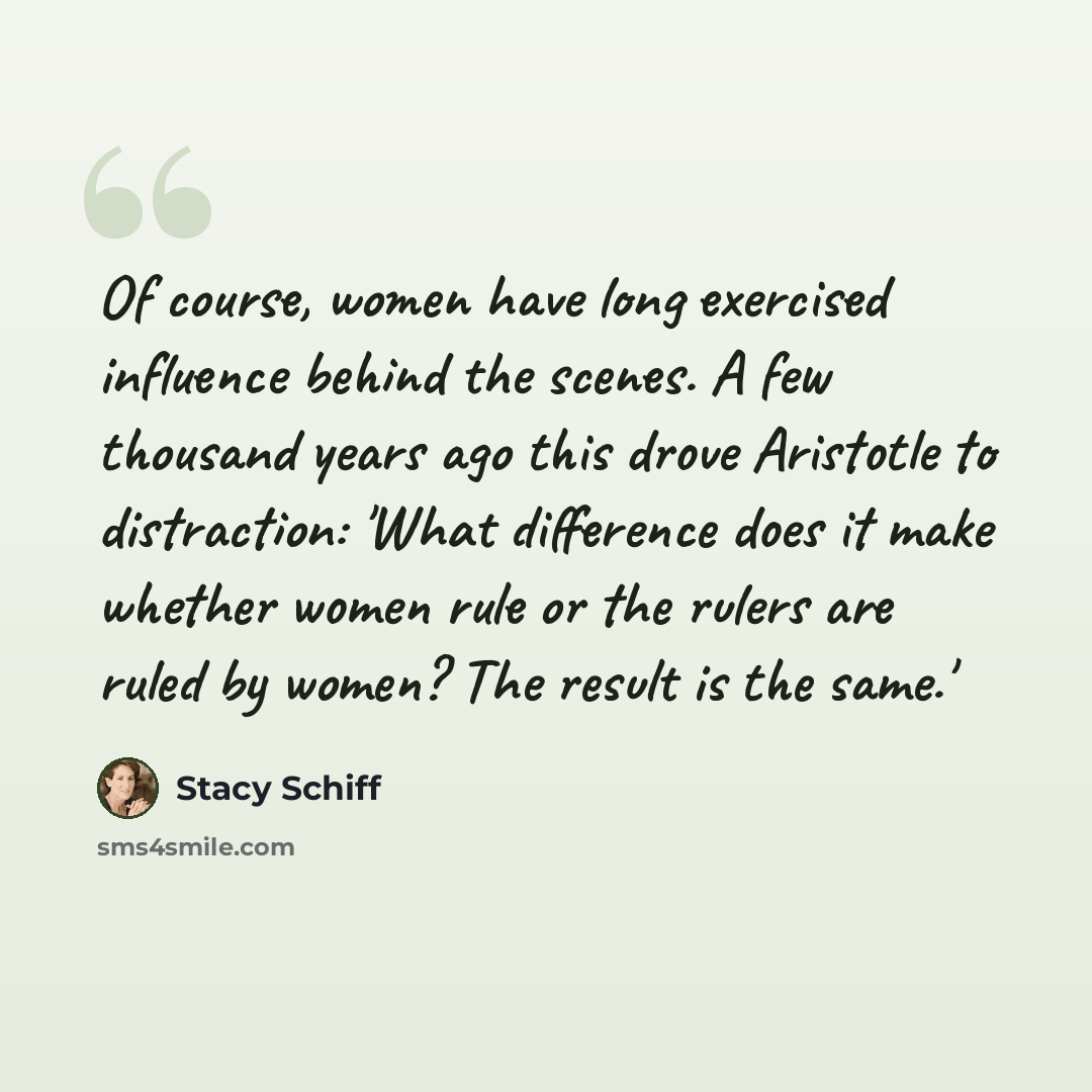 “Of course, women have long exercised influence behind the scenes. A few thousand years ago this drove Aristotle to distraction: 'What difference does it make whether women rule or the rulers are ruled by women? The result is the same.'” quote by Stacy Schiff