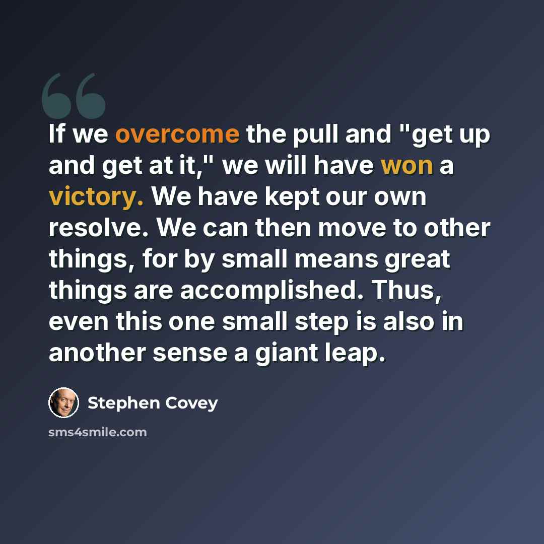 “If we overcome the pull and "get up and get at it," we will have won a victory. We have kept our own resolve. We can then move to other things, for by small means great things are accomplished. Thus, even this one small step is also in another sense a giant leap.” quote by Stephen Covey