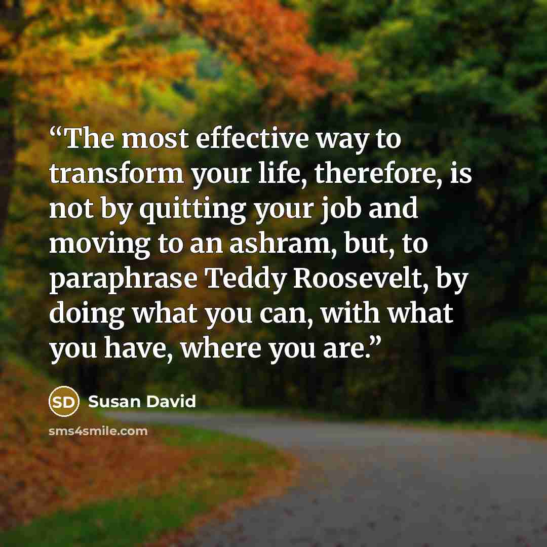 “The most effective way to transform your life, therefore, is not by quitting your job and moving to an ashram, but, to paraphrase Teddy Roosevelt, by doing what you can, with what you have, where you are.” quote by Susan David