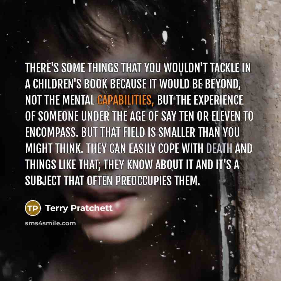 “There's some things that you wouldn't tackle in a children's book because it would be beyond, not the mental capabilities, but the experience of someone under the age of say ten or eleven to encompass. But that field is smaller than you might think. They can easily cope with death and things like…” quote by Terry Pratchett