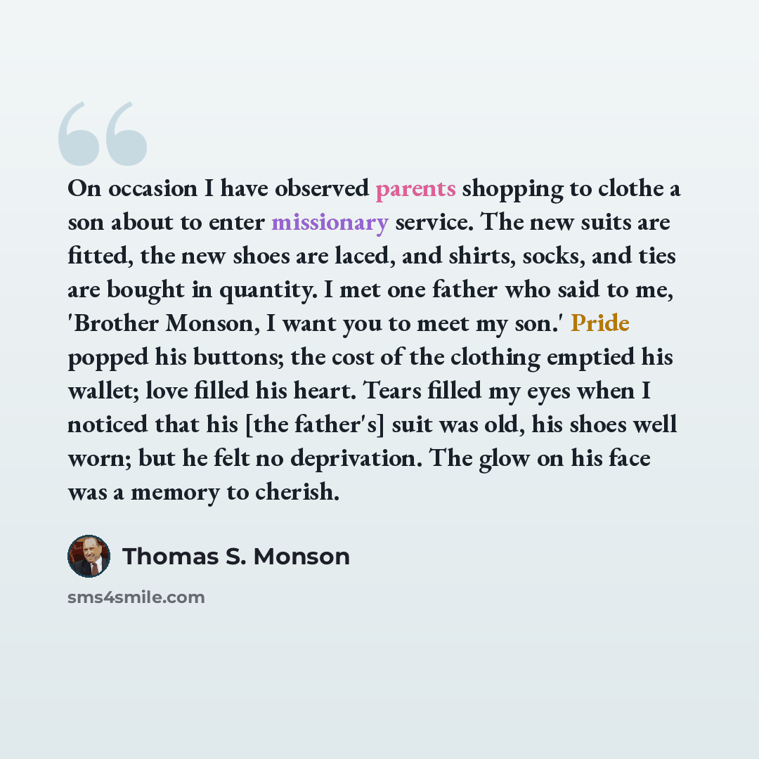 “On occasion I have observed parents shopping to clothe a son about to enter missionary service. The new suits are fitted, the new shoes are laced, and shirts, socks, and ties are bought in quantity. I met one father who said to me, 'Brother Monson, I want you to meet my son.' Pride popped his…” quote by Thomas S. Monson