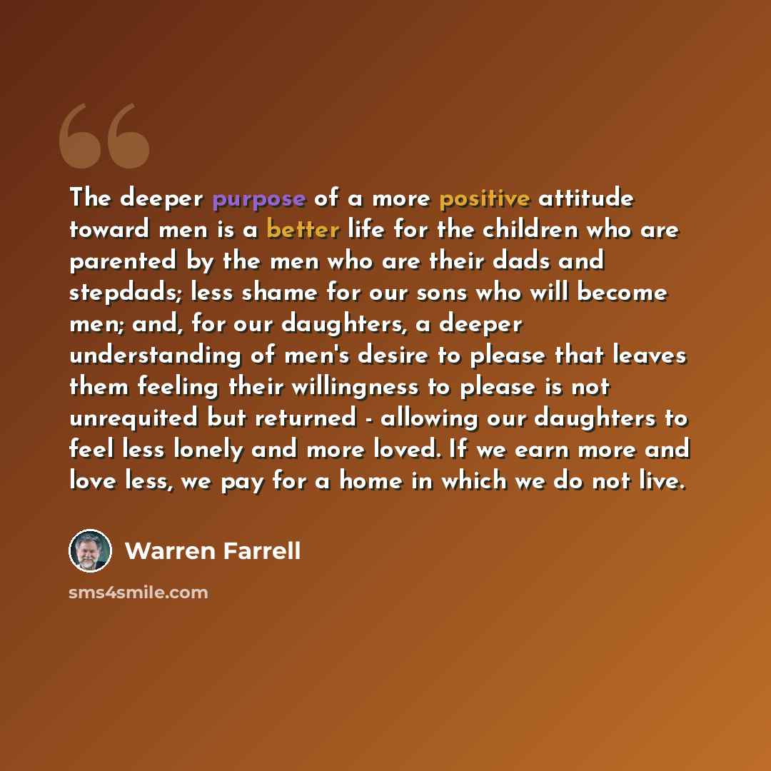“The deeper purpose of a more positive attitude toward men is a better life for the children who are parented by the men who are their dads and stepdads; less shame for our sons who will become men; and, for our daughters, a deeper understanding of men's desire to please that leaves them feeling…” quote by Warren Farrell
