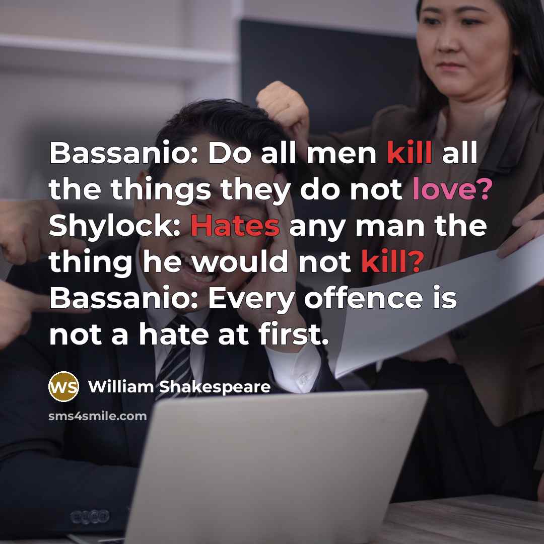 “Bassanio: Do all men kill all the things they do not love? Shylock: Hates any man the thing he would not kill? Bassanio: Every offence is not a hate at first.” quote by William Shakespeare
