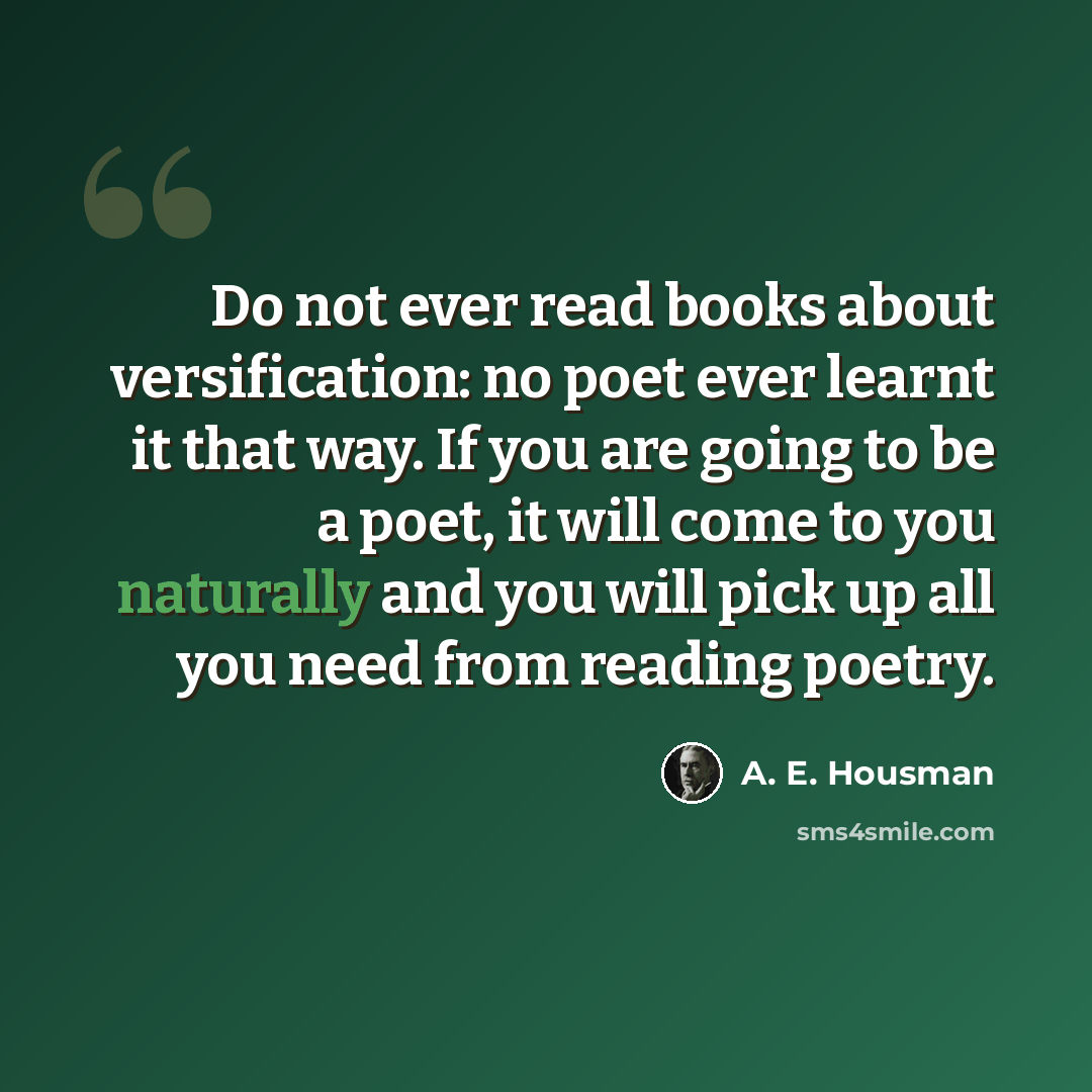 “Do not ever read books about versification: no poet ever learnt it that way. If you are going to be a poet, it will come to you naturally and you will pick up all you need from reading poetry.” quote by A. E. Housman