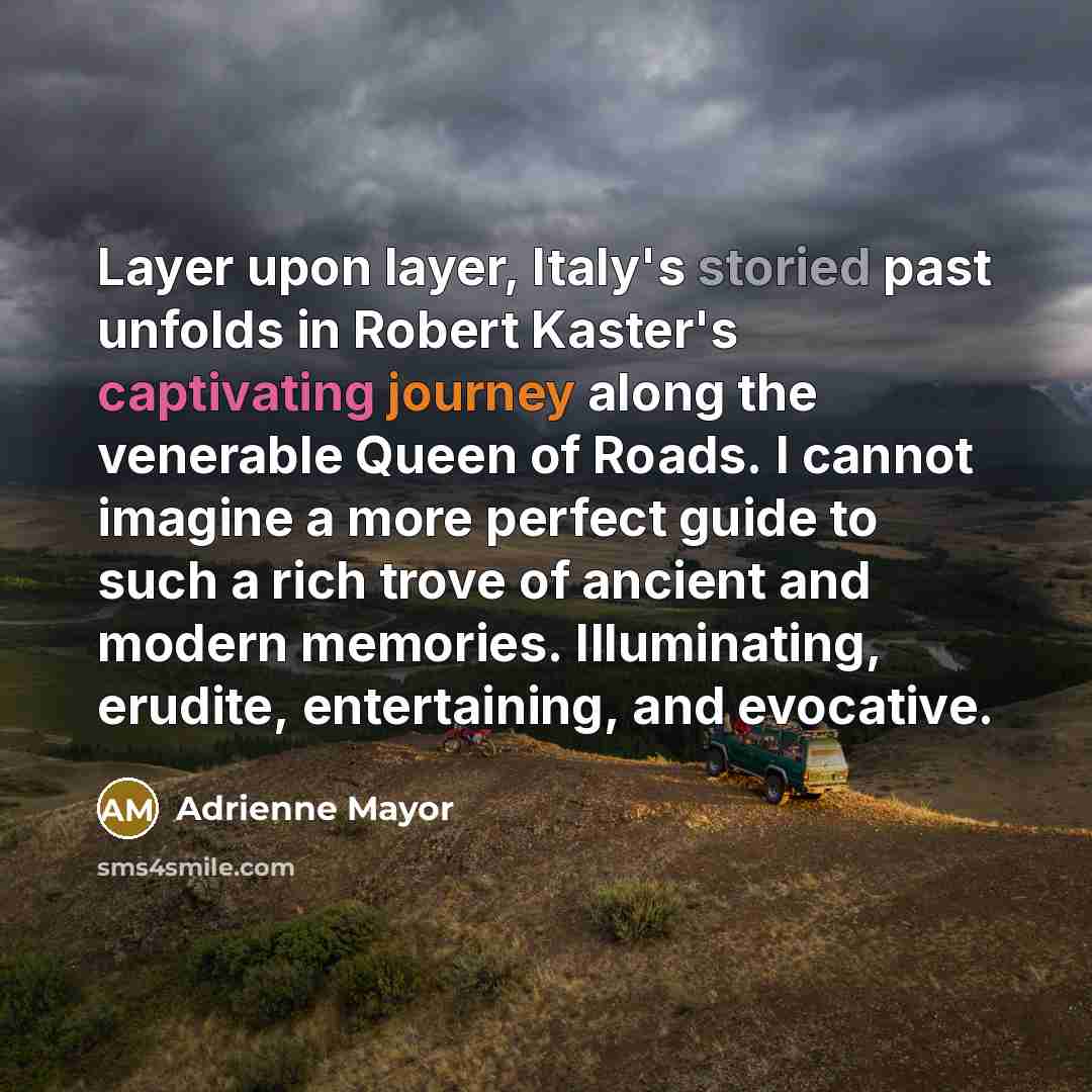 “Layer upon layer, Italy's storied past unfolds in Robert Kaster's captivating journey along the venerable Queen of Roads. I cannot imagine a more perfect guide to such a rich trove of ancient and modern memories. Illuminating, erudite, entertaining, and evocative.” quote by Adrienne Mayor